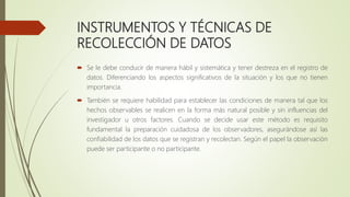 INSTRUMENTOS Y TÉCNICAS DE
RECOLECCIÓN DE DATOS
 Se le debe conducir de manera hábil y sistemática y tener destreza en el registro de
datos. Diferenciando los aspectos significativos de la situación y los que no tienen
importancia.
 También se requiere habilidad para establecer las condiciones de manera tal que los
hechos observables se realicen en la forma más natural posible y sin influencias del
investigador u otros factores. Cuando se decide usar este método es requisito
fundamental la preparación cuidadosa de los observadores, asegurándose así las
confiabilidad de los datos que se registran y recolectan. Según el papel la observación
puede ser participante o no participante.
 