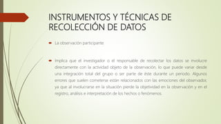 INSTRUMENTOS Y TÉCNICAS DE
RECOLECCIÓN DE DATOS
 La observación participante
 Implica que el investigador o el responsable de recolectar los datos se involucre
directamente con la actividad objeto de la observación, lo que puede variar desde
una integración total del grupo o ser parte de éste durante un periodo. Algunos
errores que suelen cometerse están relacionados con las emociones del observador,
ya que al involucrarse en la situación pierde la objetividad en la observación y en el
registro, análisis e interpretación de los hechos o fenómenos.
 