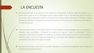 LA ENCUESTA
 Entrevista estructurada: Se caracteriza por estar rígidamente estandarizada; se plantean idénticas preguntas y en el
mismo orden a cada uno de los participantes quienes deben escoger en dos o más alternativas que se les ofrecen.
Para orientar mejor la entrevista se elabora un formulario que contenga todas las preguntas. Sin embargo, al utilizar
este tipo de entrevistas el investigador tiene limitada libertad para formular preguntas independientes generadas por
la interacción personal.
 Entrevista no estructurada: Es más flexible y abierta, aunque los objetivos de la investigación rigen a las preguntas; su
contenido, orden, profundidad y formulación se encuentra por entero en manos del entrevistador. Si bien el
investigador, sobre la base del problema, los objetivos y las variables elabora preguntas antes de realizar la entrevista,
modifica el orden, la forma de encabezar las preguntas o su formulación para adaptarlas a las diversas situaciones y
características particulares de los sujetos de estudio.
 Este tipo de entrevistas es muy útil en los estudios descriptivos y en las fases de exploración para el diseño del
instrumento de recolección de datos.
 