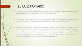 EL CUESTIONARIO
 Es el método que utiliza como instrumento un formulario impreso, destinado a obtener respuestas sobre el
problema en estudio y que el investigado o consultado llena por sí mismo.
 El cuestionario puede aplicarse a grupos o individuos estando presente al investigador o el responsable de
recoger la información o puede enviarse por correo a los destinatarios seleccionados en la muestra.
 Debido a su administración se pueden presentar problemas relacionados con la cantidad y la calidad de los datos
que se pretenda obtener para el estudio. Algunos problemas asociados con el envío de los cuestionarios podrían
ser: que no fuesen devueltos, los consultados pueden evadir la respuesta o algunas preguntas. O no darle
importancia necesaria a las respuestas proporcionadas. Por ello y otros factores más el instrumento que se use
para la recolección de datos debe ser objeto de una cuidadosa elaboración.
 