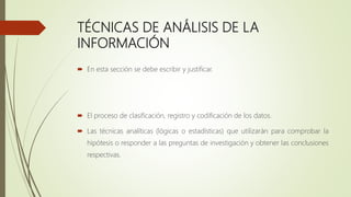 TÉCNICAS DE ANÁLISIS DE LA
INFORMACIÓN
 En esta sección se debe escribir y justificar.
 El proceso de clasificación, registro y codificación de los datos.
 Las técnicas analíticas (lógicas o estadísticas) que utilizarán para comprobar la
hipótesis o responder a las preguntas de investigación y obtener las conclusiones
respectivas.
 