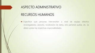 ASPECTO ADMINISTRATIVO
RECURSOS HUMANOS
 Especificar qué personas intervendrán a nivel de equipo directivo
(investigadores), asesores, recolectores de datos, otro personal auxiliar, etc. Se
deben aclarar las respectivas responsabilidades.
 