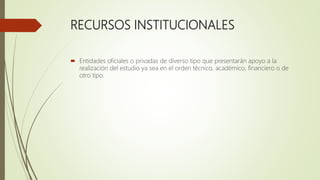 RECURSOS INSTITUCIONALES
 Entidades oficiales o privadas de diverso tipo que presentarán apoyo a la
realización del estudio ya sea en el orden técnico, académico, financiero o de
otro tipo.
 