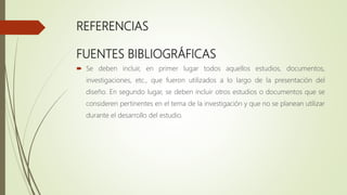 REFERENCIAS
FUENTES BIBLIOGRÁFICAS
 Se deben incluir, en primer lugar todos aquellos estudios, documentos,
investigaciones, etc., que fueron utilizados a lo largo de la presentación del
diseño. En segundo lugar, se deben incluir otros estudios o documentos que se
consideren pertinentes en el tema de la investigación y que no se planean utilizar
durante el desarrollo del estudio.
 