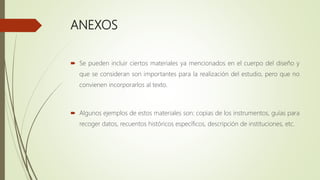 ANEXOS
 Se pueden incluir ciertos materiales ya mencionados en el cuerpo del diseño y
que se consideran son importantes para la realización del estudio, pero que no
convienen incorporarlos al texto.
 Algunos ejemplos de estos materiales son: copias de los instrumentos, guías para
recoger datos, recuentos históricos específicos, descripción de instituciones, etc.
 