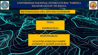 UNIVERSIDAD NACIONAL INTERCULTURAL “FABIOLA
SALAZAR LEGUIA” DE BAGUA
TEMA:
HIDROLOGIA
METODOLOGIA DEL ESTUDIO SUPERIOR
RESPONSABLES:
GULLIVER AUSHUQUI YAMPIS
ANTHONY F. QUISPE SANCHUM
 
