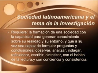 • Requiere: la formación de una sociedad con
la capacidad para generar conocimiento
sobre su realidad y su entorno, y que a su
vez sea capaz de formular preguntas y
conclusiones, observar, analizar, indagar,
reflexionar, escribir, sintetizar, con el habito
de la lectura,y con conciencia y consistencia.
Sociedad latinoamericana y el
tema de la Investigación
 