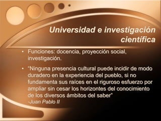 Universidad e investigación
científica
• Funciones: docencia, proyección social,
investigación.
• “Ninguna presencia cultural puede incidir de modo
duradero en la experiencia del pueblo, si no
fundamenta sus raíces en el riguroso esfuerzo por
ampliar sin cesar los horizontes del conocimiento
de los diversos ámbitos del saber”
-Juan Pablo II
 