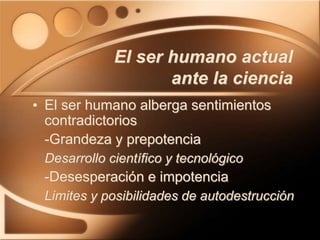 El ser humano actual
ante la ciencia
• El ser humano alberga sentimientos
contradictorios
-Grandeza y prepotencia
Desarrollo científico y tecnológico
-Desesperación e impotencia
Limites y posibilidades de autodestrucción
 