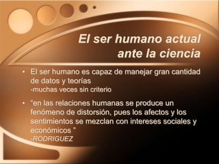 • El ser humano es capaz de manejar gran cantidad
de datos y teorías
-muchas veces sin criterio
• “en las relaciones humanas se produce un
fenómeno de distorsión, pues los afectos y los
sentimientos se mezclan con intereses sociales y
económicos ”
-RODRIGUEZ
El ser humano actual
ante la ciencia
 