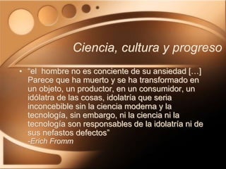 Ciencia, cultura y progreso
• “el hombre no es conciente de su ansiedad […]
Parece que ha muerto y se ha transformado en
un objeto, un productor, en un consumidor, un
idólatra de las cosas, idolatría que seria
inconcebible sin la ciencia moderna y la
tecnología, sin embargo, ni la ciencia ni la
tecnología son responsables de la idolatría ni de
sus nefastos defectos”
-Erich Fromm
 
