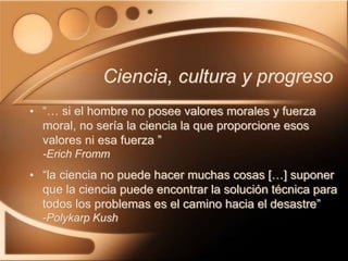Ciencia, cultura y progreso
• “… si el hombre no posee valores morales y fuerza
moral, no sería la ciencia la que proporcione esos
valores ni esa fuerza ”
-Erich Fromm
• “la ciencia no puede hacer muchas cosas […] suponer
que la ciencia puede encontrar la solución técnica para
todos los problemas es el camino hacia el desastre”
-Polykarp Kush
 