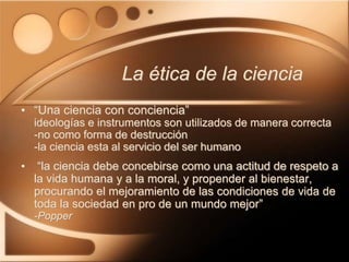 • “Una ciencia con conciencia”
ideologías e instrumentos son utilizados de manera correcta
-no como forma de destrucción
-la ciencia esta al servicio del ser humano
• “la ciencia debe concebirse como una actitud de respeto a
la vida humana y a la moral, y propender al bienestar,
procurando el mejoramiento de las condiciones de vida de
toda la sociedad en pro de un mundo mejor”
-Popper
La ética de la ciencia
 