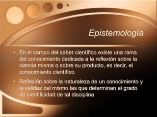 Epistemología
• En el campo del saber científico existe una rama
del conocimiento dedicada a la reflexión sobre la
ciencia misma o sobre su producto, es decir, el
conocimiento científico
• Reflexión sobre la naturaleza de un conocimiento y
la validez del mismo las que determinan el grado
de cientificidad de tal disciplina
 