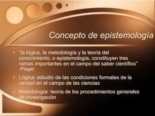Concepto de epistemología
• “la lógica, la metodología y la teoría del
conocimiento, o epistemología, constituyen tres
ramas importantes en el campo del saber científico”
-Plaget
• Lógica: estudio de las condiciones formales de la
verdad en el campo de las ciencias
• Metodología: teoría de los procedimientos generales
de investigación
 