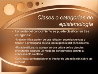 Clases o categorías de
epistemología
• La teoría del conocimiento se puede clasificar en tres
categorías:
-Metacientifica: parten de una reflexión sobre la ciencias y
tienden a prolongarla en una teoría general del conocimiento
-Paracientificas: se apoyan en una critica de las ciencias,
procurando alcanzar un modo de conocimiento distinto al
conocimiento científico
Científicas: permanecen en el interior de una reflexión sobre las
ciencias
 