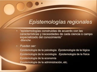 Epistemologías regionales
• “epistemologías construidas de acuerdo con las
características y necesidades de cada ciencia o campo
especializado del conocimiento”
-Blanche
• Pueden ser:
Epistemología de la psicología Epistemología de la lógica
Epistemología de la sociología Epistemología de la física
Epistemología de la economía
Epistemología de la administración, etc.
 