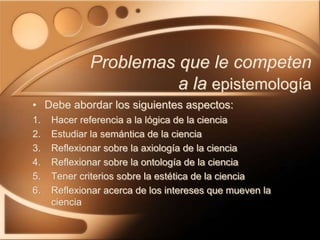 Problemas que le competen
a la epistemología
1. Hacer referencia a la lógica de la ciencia
2. Estudiar la semántica de la ciencia
3. Reflexionar sobre la axiología de la ciencia
4. Reflexionar sobre la ontología de la ciencia
5. Tener criterios sobre la estética de la ciencia
6. Reflexionar acerca de los intereses que mueven la
ciencia
• Debe abordar los siguientes aspectos:
 