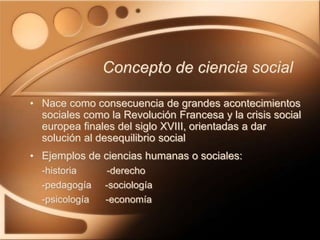 Concepto de ciencia social
• Nace como consecuencia de grandes acontecimientos
sociales como la Revolución Francesa y la crisis social
europea finales del siglo XVIII, orientadas a dar
solución al desequilibrio social
• Ejemplos de ciencias humanas o sociales:
-historia -derecho
-pedagogía -sociología
-psicología -economía
 
