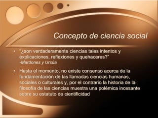 • “¿son verdaderamente ciencias tales intentos y
explicaciones, reflexiones y quehaceres?”
-Mardones y Ursúa
• Hasta el momento, no existe consenso acerca de la
fundamentación de las llamadas ciencias humanas,
sociales o culturales y, por el contrario la historia de la
filosofía de las ciencias muestra una polémica incesante
sobre su estatuto de cientificidad
Concepto de ciencia social
 