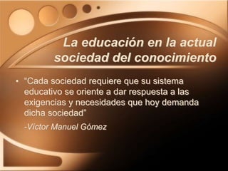 La educación en la actual
sociedad del conocimiento
• “Cada sociedad requiere que su sistema
educativo se oriente a dar respuesta a las
exigencias y necesidades que hoy demanda
dicha sociedad”
-Víctor Manuel Gómez
 