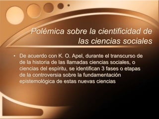 Polémica sobre la cientificidad de
las ciencias sociales
• De acuerdo con K. O. Apel, durante el transcurso de
de la historia de las llamadas ciencias sociales, o
ciencias del espíritu, se identifican 3 fases o etapas
de la controversia sobre la fundamentación
epistemológica de estas nuevas ciencias
 