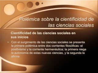 Cientificidad de las ciencias sociales en
sus inicios
• Con el surgimiento de las ciencias sociales se presenta
la primera polémica entre dos corrientes filosóficas: el
positivismo y la corriente hermenéutica; la primera niega
la autonomía de estas nuevas ciencias, y la segunda la
afirma
Polémica sobre la cientificidad de
las ciencias sociales
 