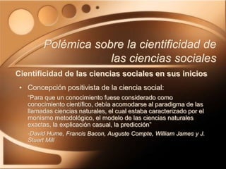 • Concepción positivista de la ciencia social:
“Para que un conocimiento fuese considerado como
conocimiento científico, debía acomodarse al paradigma de las
llamadas ciencias naturales, el cual estaba caracterizado por el
monismo metodológico, el modelo de las ciencias naturales
exactas, la explicación casual, la predicción”
-David Hume, Francis Bacon, Auguste Compte, William James y J.
Stuart Mill
Polémica sobre la cientificidad de
las ciencias sociales
Cientificidad de las ciencias sociales en sus inicios
 