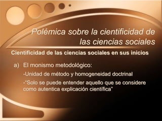 a) El monismo metodológico:
-Unidad de método y homogeneidad doctrinal
-“Solo se puede entender aquello que se considere
como autentica explicación científica”
Polémica sobre la cientificidad de
las ciencias sociales
Cientificidad de las ciencias sociales en sus inicios
 