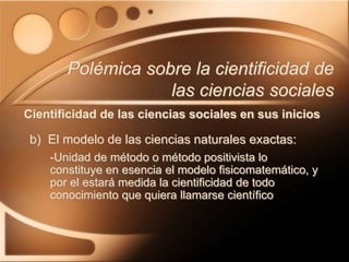 b) El modelo de las ciencias naturales exactas:
-Unidad de método o método positivista lo
constituye en esencia el modelo fisicomatemático, y
por el estará medida la cientificidad de todo
conocimiento que quiera llamarse científico
Polémica sobre la cientificidad de
las ciencias sociales
Cientificidad de las ciencias sociales en sus inicios
 