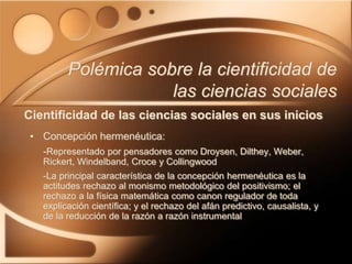 • Concepción hermenéutica:
-Representado por pensadores como Droysen, Dilthey, Weber,
Rickert, Windelband, Croce y Collingwood
-La principal característica de la concepción hermenéutica es la
actitudes rechazo al monismo metodológico del positivismo; el
rechazo a la física matemática como canon regulador de toda
explicación científica; y el rechazo del afán predictivo, causalista, y
de la reducción de la razón a razón instrumental
Polémica sobre la cientificidad de
las ciencias sociales
Cientificidad de las ciencias sociales en sus inicios
 