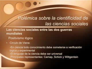 • Circulo de Viena:
-En ciencia todo conocimiento debe someterse a verificación
lógica y experimental
-El lenguaje de la ciencia debe ser universal
-Principales representantes: Camap, Schick y Wittgentein
Polémica sobre la cientificidad de
las ciencias sociales
Las ciencias sociales entre las dos guerras
mundiales
Positivismo lógico
 