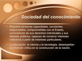 Sociedad del conocimiento:
• Requiere personas capacitadas, concientes,
responsables, comprometidas con el Estado,
conocedoras de sus derechos individuales y sus
deberes públicos, capaces de construir intereses
colectivos a partir de intereses particulares.
• La educación, la ciencia y la tecnología, desempeñan
una función critica en la construcción de la nación.
 