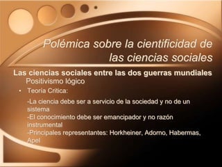 • Teoría Critica:
-La ciencia debe ser a servicio de la sociedad y no de un
sistema
-El conocimiento debe ser emancipador y no razón
instrumental
-Principales representantes: Horkheiner, Adorno, Habermas,
Apel
Polémica sobre la cientificidad de
las ciencias sociales
Las ciencias sociales entre las dos guerras mundiales
Positivismo lógico
 