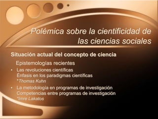 • Las revoluciones científicas
Énfasis en los paradigmas científicas
*Thomas Kuhn
• La metodología en programas de investigación
Competencias entre programas de investigación
*Imre Lakatos
Polémica sobre la cientificidad de
las ciencias sociales
Situación actual del concepto de ciencia
Epistemologías recientes
 