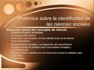 • La anarquía del método
-Para crear conocimiento, no hay método único en la ciencia
*Paul Feyerabend
• El pensamiento complejo y la integración del conocimiento
-Propone pensar la realidad como una entidad compleja y
pluridimensional
-El conocimiento científico es una forma de conocer la realidad, pero
no la única
*Edgar Morin
Polémica sobre la cientificidad de
las ciencias sociales
Situación actual del concepto de ciencia
Epistemologías recientes
 