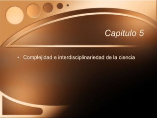 Capitulo 5
• Complejidad e interdisciplinariedad de la ciencia
 