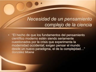 Necesidad de un pensamiento
complejo de la ciencia
• “El hecho de que los fundamentos del pensamiento
científico moderno estén siendo seriamente
cuestionados por la crisis que experimenta la
modernidad occidental; exigen pensar el mundo
desde un nuevo paradigma, el de la complejidad…”
González Moena
 