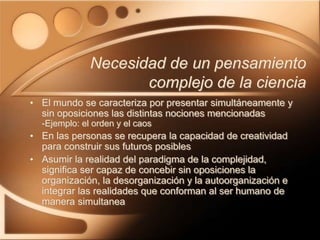 • El mundo se caracteriza por presentar simultáneamente y
sin oposiciones las distintas nociones mencionadas
-Ejemplo: el orden y el caos
• En las personas se recupera la capacidad de creatividad
para construir sus futuros posibles
• Asumir la realidad del paradigma de la complejidad,
significa ser capaz de concebir sin oposiciones la
organización, la desorganización y la autoorganización e
integrar las realidades que conforman al ser humano de
manera simultanea
Necesidad de un pensamiento
complejo de la ciencia
 