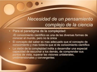• Para el paradigma de la complejidad:
-El conocimiento científico es una de las diversas formas de
conocer el mundo, pero no la única
• El concepto del saber es mas adecuado que el concepto de
conocimiento y mas todavía que el de conocimiento científico
• La visión de la complejidad indita a desarrollar una especial
capacidad de escuchar a los demás, de comprender sus
puntos de vista, superar las visiones unilaterales,
unidimensionales y convergentes
Necesidad de un pensamiento
complejo de la ciencia
 