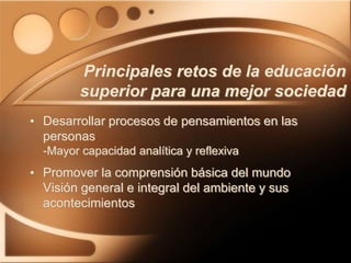 Principales retos de la educación
superior para una mejor sociedad
• Desarrollar procesos de pensamientos en las
personas
-Mayor capacidad analítica y reflexiva
• Promover la comprensión básica del mundo
Visión general e integral del ambiente y sus
acontecimientos
 