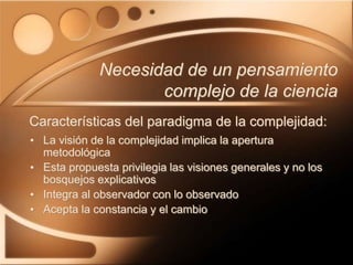 • La visión de la complejidad implica la apertura
metodológica
• Esta propuesta privilegia las visiones generales y no los
bosquejos explicativos
• Integra al observador con lo observado
• Acepta la constancia y el cambio
Necesidad de un pensamiento
complejo de la ciencia
Características del paradigma de la complejidad:
 