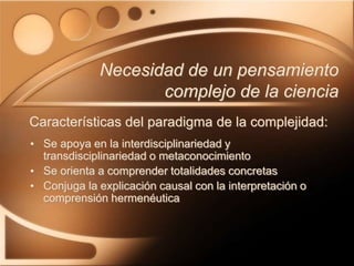 • Se apoya en la interdisciplinariedad y
transdisciplinariedad o metaconocimiento
• Se orienta a comprender totalidades concretas
• Conjuga la explicación causal con la interpretación o
comprensión hermenéutica
Necesidad de un pensamiento
complejo de la ciencia
Características del paradigma de la complejidad:
 