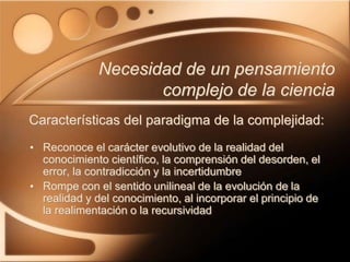 • Reconoce el carácter evolutivo de la realidad del
conocimiento científico, la comprensión del desorden, el
error, la contradicción y la incertidumbre
• Rompe con el sentido unilineal de la evolución de la
realidad y del conocimiento, al incorporar el principio de
la realimentación o la recursividad
Necesidad de un pensamiento
complejo de la ciencia
Características del paradigma de la complejidad:
 
