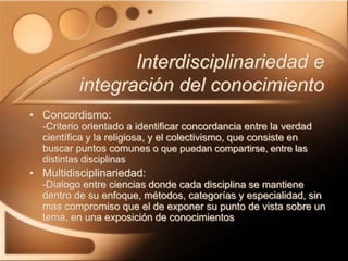Interdisciplinariedad e
integración del conocimiento
• Concordismo:
-Criterio orientado a identificar concordancia entre la verdad
científica y la religiosa, y el colectivismo, que consiste en
buscar puntos comunes o que puedan compartirse, entre las
distintas disciplinas
• Multidisciplinariedad:
-Dialogo entre ciencias donde cada disciplina se mantiene
dentro de su enfoque, métodos, categorías y especialidad, sin
mas compromiso que el de exponer su punto de vista sobre un
tema, en una exposición de conocimientos
 