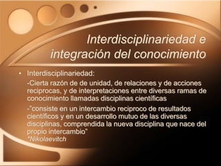 Interdisciplinariedad e
integración del conocimiento
• Interdisciplinariedad:
-Cierta razón de de unidad, de relaciones y de acciones
reciprocas, y de interpretaciones entre diversas ramas de
conocimiento llamadas disciplinas científicas
-”consiste en un intercambio reciproco de resultados
científicos y en un desarrollo mutuo de las diversas
disciplinas, comprendida la nueva disciplina que nace del
propio intercambio”
*Nikolaevitch
 