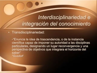 Interdisciplinariedad e
integración del conocimiento
• Transdisciplinariedad:
-“Enuncia la idea de trascendencia, o de la instancia
científica capaz de imponer su autoridad a las disciplinas
particulares, designando un lugar reconvergencia y una
perspectiva de objetivos que integrara el horizonte del
saber”
*Gusdorf
 