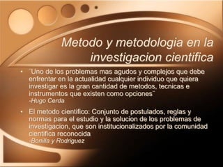 Metodo y metodologia en la
investigacion cientifica
• ¨Uno de los problemas mas agudos y complejos que debe
enfrentar en la actualidad cualquier individuo que quiera
investigar es la gran cantidad de metodos, tecnicas e
instrumentos que existen como opciones¨
-Hugo Cerda
• El metodo cientifico: Conjunto de postulados, reglas y
normas para el estudio y la solucion de los problemas de
investigacion, que son institucionalizados por la comunidad
cientifica reconocida
-Bonilla y Rodriguez
 
