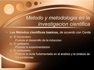 • Los Metodos cientificos basicos, de acuerdo con Cerda
a) El baconiano:
-Postula el desarrollo de la induccion
b) El galileano:
-Postula la experimentacion
c) El cartesiano:
-Postula la duda fudamentada en el analisis y la sintesis de
los problemas
Metodo y metodologia en la
investigacion cientifica
 