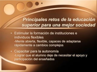 • Estimular la formación de instituciones e
individuos flexibles
-Mente abierta, flexible, capaces de adaptarse
rápidamente a cambios complejos
• Capacitar para la autonomía
-Lograr que el alumno deje de necesitar el apoyo y
participación del enseñados
Principales retos de la educación
superior para una mejor sociedad
 